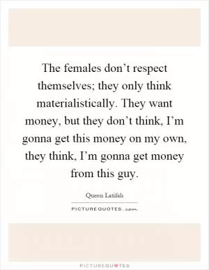 The females don’t respect themselves; they only think materialistically. They want money, but they don’t think, I’m gonna get this money on my own, they think, I’m gonna get money from this guy Picture Quote #1