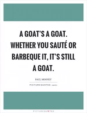 A goat’s a goat. Whether you sauté or barbeque it, it’s still a goat Picture Quote #1