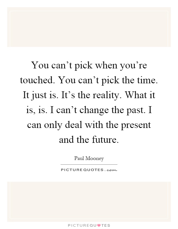 You can't pick when you're touched. You can't pick the time. It just is. It's the reality. What it is, is. I can't change the past. I can only deal with the present and the future Picture Quote #1