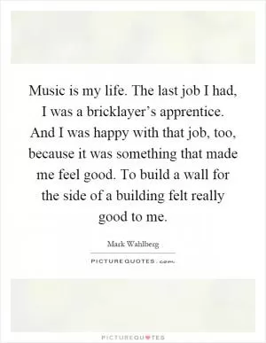Music is my life. The last job I had, I was a bricklayer’s apprentice. And I was happy with that job, too, because it was something that made me feel good. To build a wall for the side of a building felt really good to me Picture Quote #1
