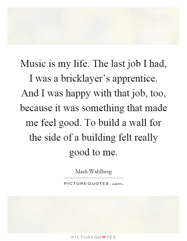Music is my life. The last job I had, I was a bricklayer's apprentice. And I was happy with that job, too, because it was something that made me feel good. To build a wall for the side of a building felt really good to me Picture Quote #1