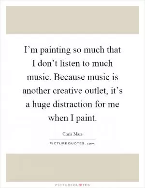 I’m painting so much that I don’t listen to much music. Because music is another creative outlet, it’s a huge distraction for me when I paint Picture Quote #1