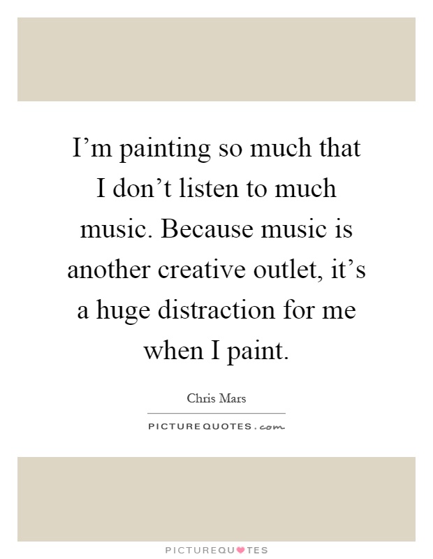 I'm painting so much that I don't listen to much music. Because music is another creative outlet, it's a huge distraction for me when I paint Picture Quote #1