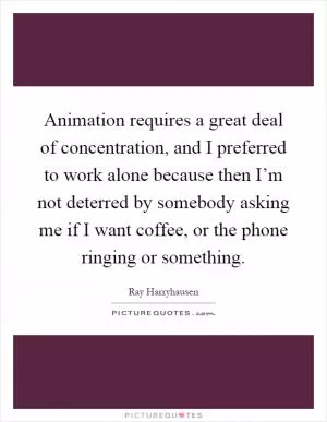 Animation requires a great deal of concentration, and I preferred to work alone because then I’m not deterred by somebody asking me if I want coffee, or the phone ringing or something Picture Quote #1