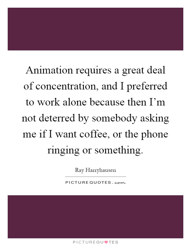 Animation requires a great deal of concentration, and I preferred to work alone because then I'm not deterred by somebody asking me if I want coffee, or the phone ringing or something Picture Quote #1