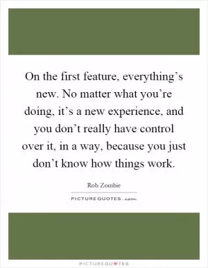 On the first feature, everything’s new. No matter what you’re doing, it’s a new experience, and you don’t really have control over it, in a way, because you just don’t know how things work Picture Quote #1