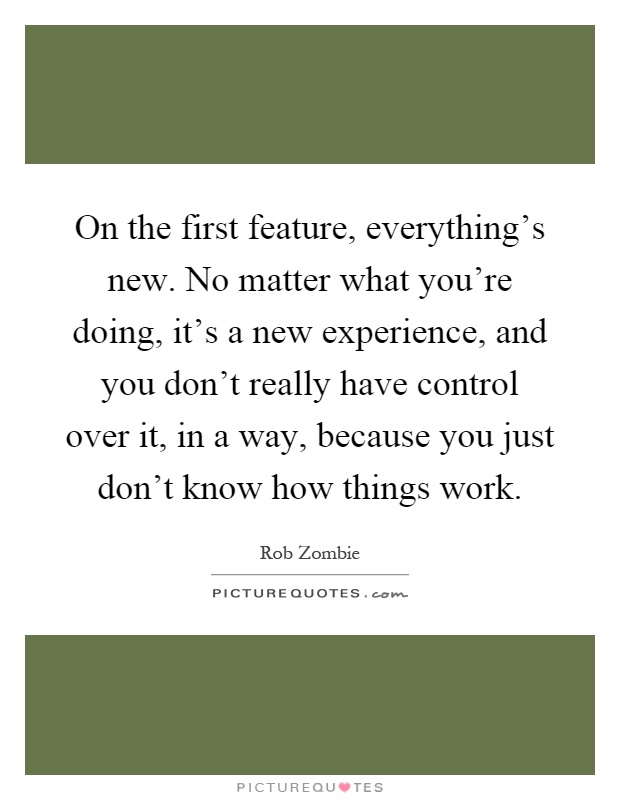 On the first feature, everything's new. No matter what you're doing, it's a new experience, and you don't really have control over it, in a way, because you just don't know how things work Picture Quote #1