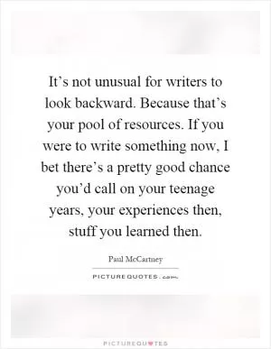 It’s not unusual for writers to look backward. Because that’s your pool of resources. If you were to write something now, I bet there’s a pretty good chance you’d call on your teenage years, your experiences then, stuff you learned then Picture Quote #1