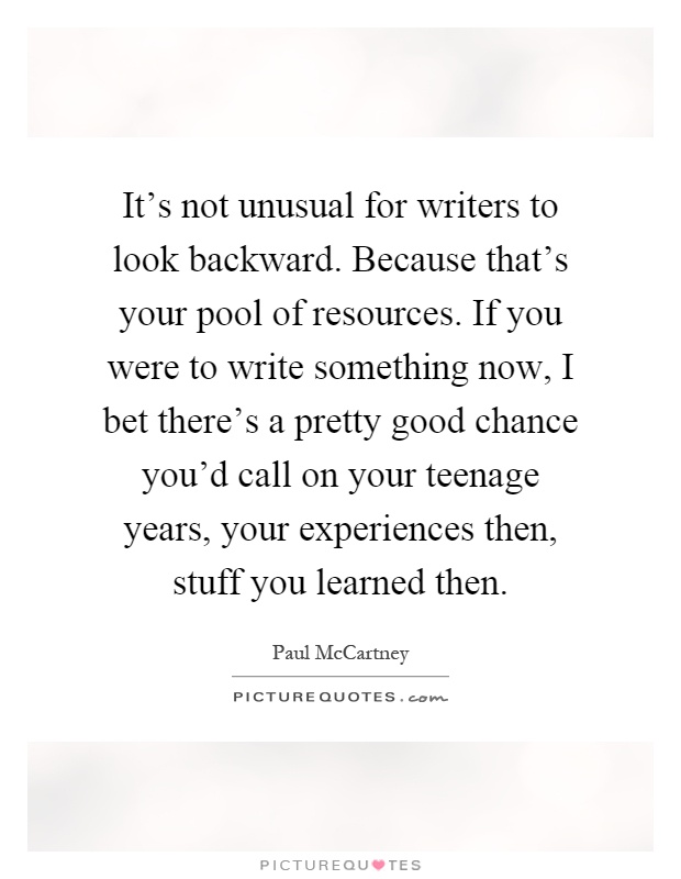 It's not unusual for writers to look backward. Because that's your pool of resources. If you were to write something now, I bet there's a pretty good chance you'd call on your teenage years, your experiences then, stuff you learned then Picture Quote #1