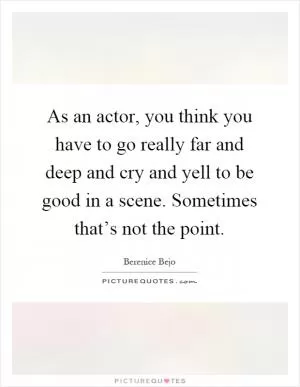 As an actor, you think you have to go really far and deep and cry and yell to be good in a scene. Sometimes that’s not the point Picture Quote #1