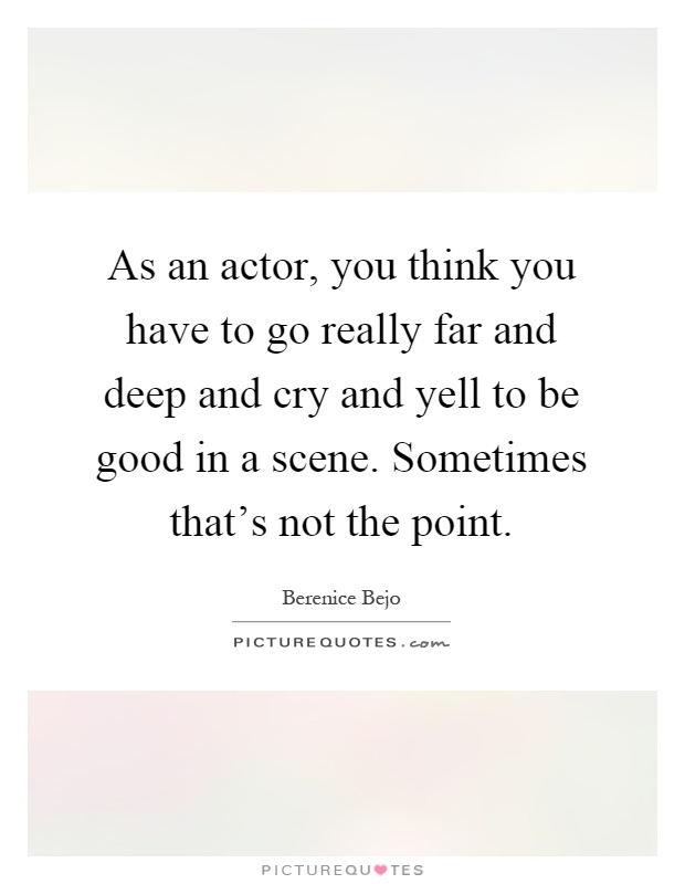 As an actor, you think you have to go really far and deep and cry and yell to be good in a scene. Sometimes that's not the point Picture Quote #1