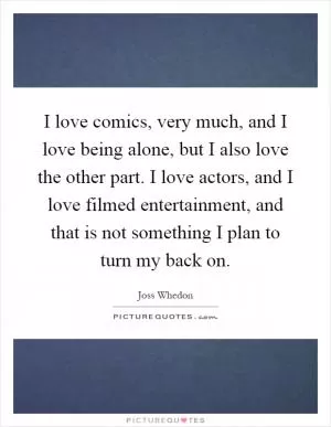 I love comics, very much, and I love being alone, but I also love the other part. I love actors, and I love filmed entertainment, and that is not something I plan to turn my back on Picture Quote #1