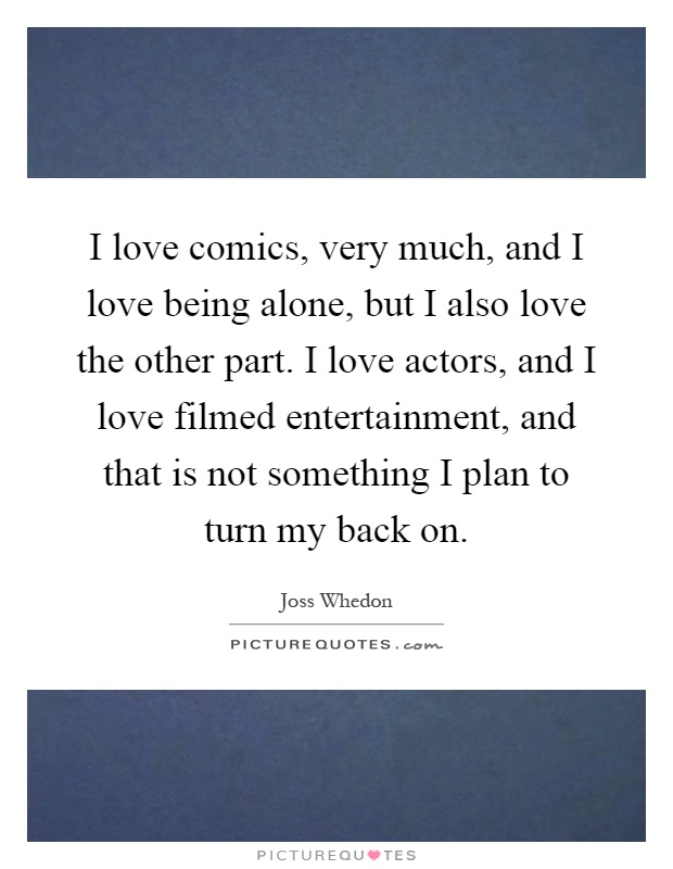 I love comics, very much, and I love being alone, but I also love the other part. I love actors, and I love filmed entertainment, and that is not something I plan to turn my back on Picture Quote #1