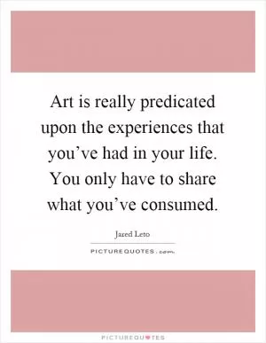 Art is really predicated upon the experiences that you’ve had in your life. You only have to share what you’ve consumed Picture Quote #1