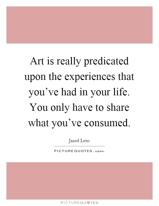 Art is really predicated upon the experiences that you've had in your life. You only have to share what you've consumed Picture Quote #1