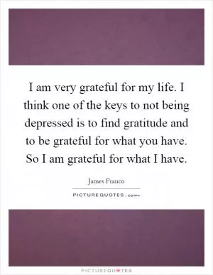 I am very grateful for my life. I think one of the keys to not being depressed is to find gratitude and to be grateful for what you have. So I am grateful for what I have Picture Quote #1