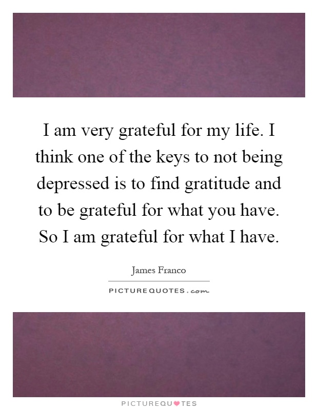 I am very grateful for my life. I think one of the keys to not being depressed is to find gratitude and to be grateful for what you have. So I am grateful for what I have Picture Quote #1