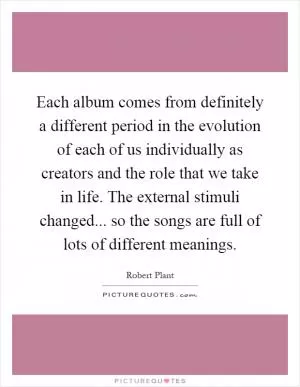 Each album comes from definitely a different period in the evolution of each of us individually as creators and the role that we take in life. The external stimuli changed... so the songs are full of lots of different meanings Picture Quote #1