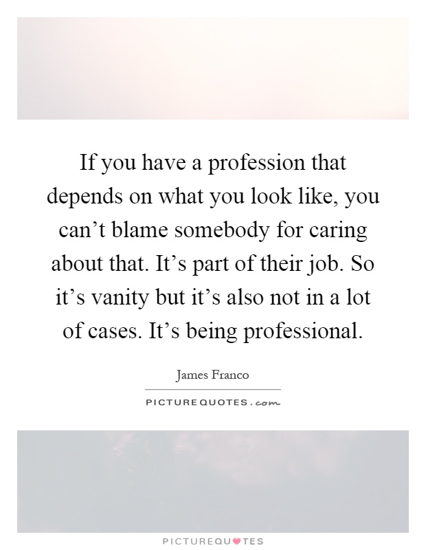 If you have a profession that depends on what you look like, you can't blame somebody for caring about that. It's part of their job. So it's vanity but it's also not in a lot of cases. It's being professional Picture Quote #1