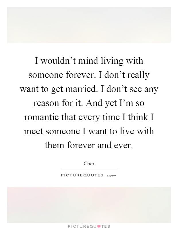 I wouldn't mind living with someone forever. I don't really want to get married. I don't see any reason for it. And yet I'm so romantic that every time I think I meet someone I want to live with them forever and ever Picture Quote #1