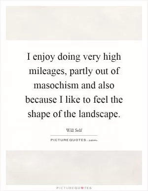 I enjoy doing very high mileages, partly out of masochism and also because I like to feel the shape of the landscape Picture Quote #1