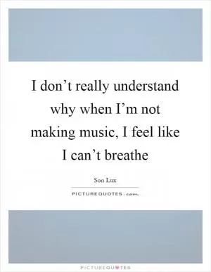 I don’t really understand why when I’m not making music, I feel like I can’t breathe Picture Quote #1
