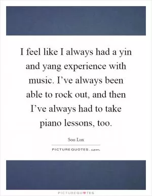 I feel like I always had a yin and yang experience with music. I’ve always been able to rock out, and then I’ve always had to take piano lessons, too Picture Quote #1