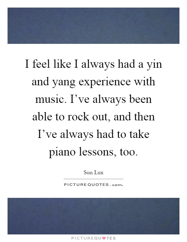 I feel like I always had a yin and yang experience with music. I've always been able to rock out, and then I've always had to take piano lessons, too Picture Quote #1