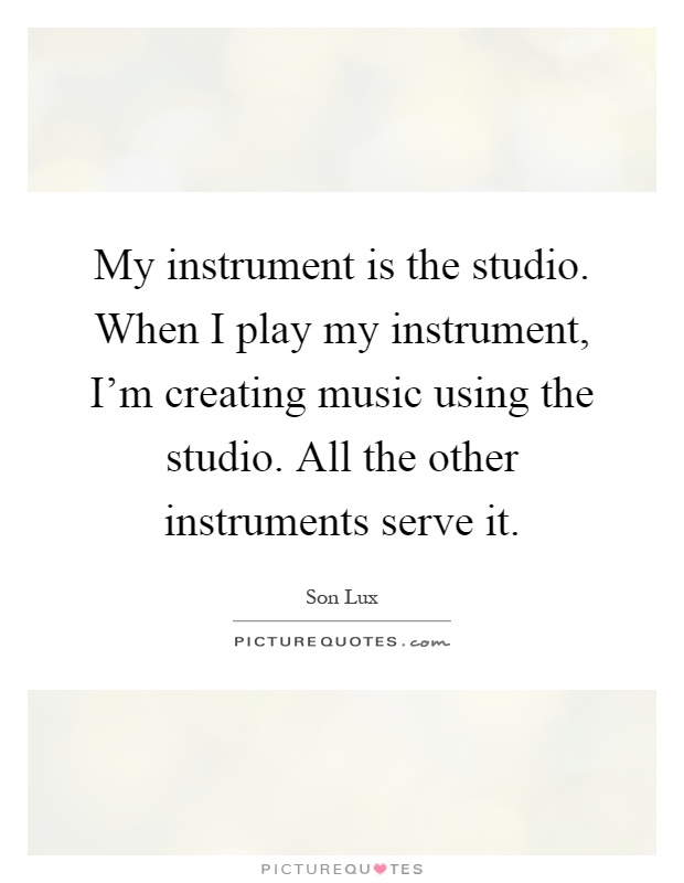 My instrument is the studio. When I play my instrument, I'm creating music using the studio. All the other instruments serve it Picture Quote #1