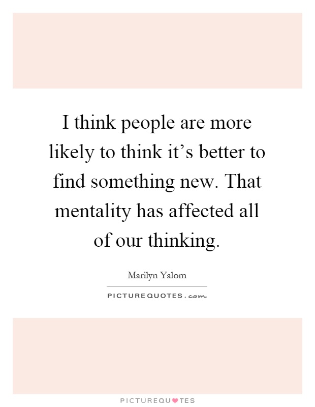 I think people are more likely to think it's better to find something new. That mentality has affected all of our thinking Picture Quote #1