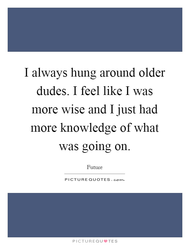 I always hung around older dudes. I feel like I was more wise and I just had more knowledge of what was going on Picture Quote #1