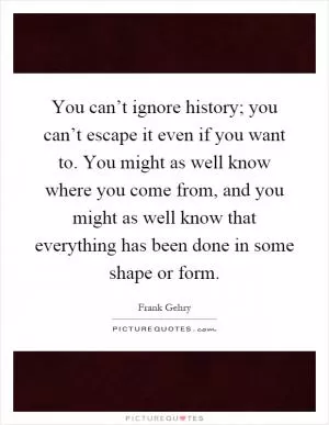 You can’t ignore history; you can’t escape it even if you want to. You might as well know where you come from, and you might as well know that everything has been done in some shape or form Picture Quote #1