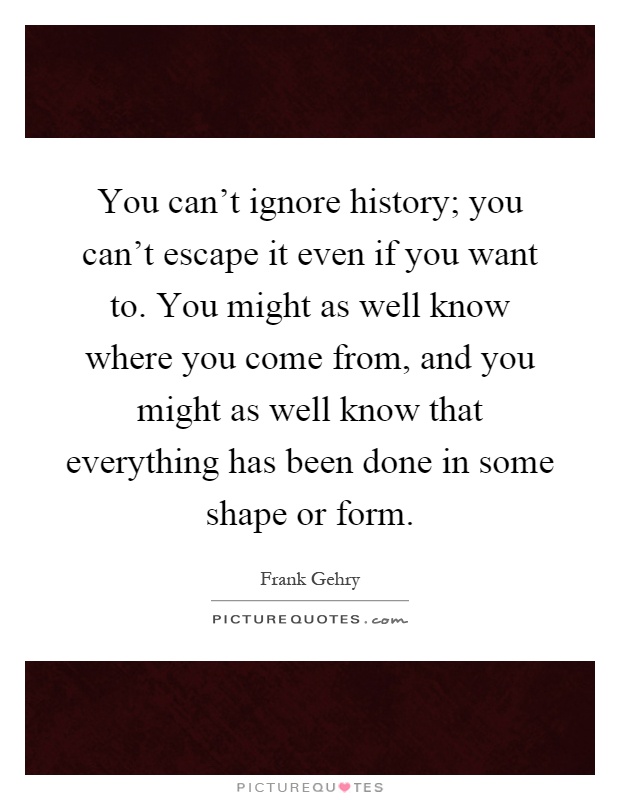 You can't ignore history; you can't escape it even if you want to. You might as well know where you come from, and you might as well know that everything has been done in some shape or form Picture Quote #1