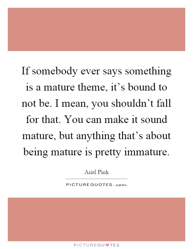If somebody ever says something is a mature theme, it's bound to not be. I mean, you shouldn't fall for that. You can make it sound mature, but anything that's about being mature is pretty immature Picture Quote #1