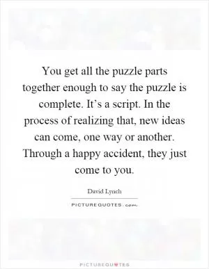 You get all the puzzle parts together enough to say the puzzle is complete. It’s a script. In the process of realizing that, new ideas can come, one way or another. Through a happy accident, they just come to you Picture Quote #1