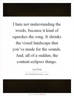 I hate not understanding the words, because it kind of squashes the song. It shrinks the visual landscape that you’ve made for the sounds. And, all of a sudden, the content eclipses things Picture Quote #1