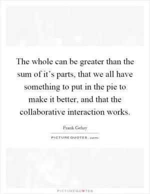 The whole can be greater than the sum of it’s parts, that we all have something to put in the pie to make it better, and that the collaborative interaction works Picture Quote #1