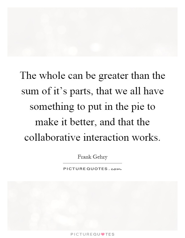 The whole can be greater than the sum of it's parts, that we all have something to put in the pie to make it better, and that the collaborative interaction works Picture Quote #1