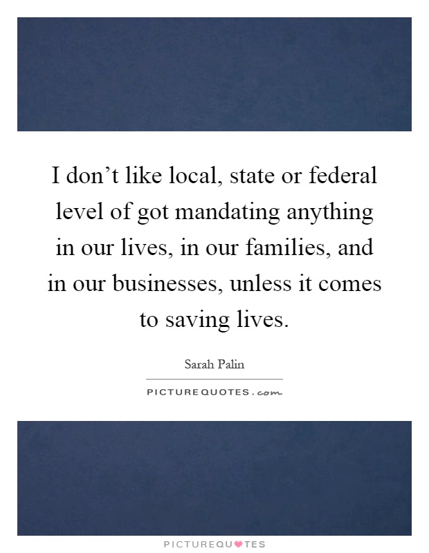I don't like local, state or federal level of got mandating anything in our lives, in our families, and in our businesses, unless it comes to saving lives Picture Quote #1