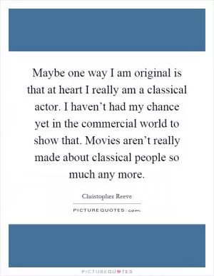 Maybe one way I am original is that at heart I really am a classical actor. I haven’t had my chance yet in the commercial world to show that. Movies aren’t really made about classical people so much any more Picture Quote #1