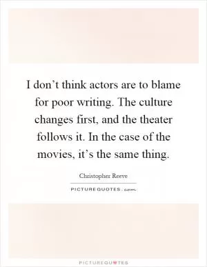 I don’t think actors are to blame for poor writing. The culture changes first, and the theater follows it. In the case of the movies, it’s the same thing Picture Quote #1