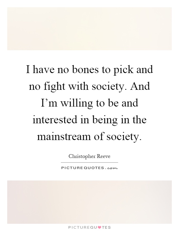 I have no bones to pick and no fight with society. And I'm willing to be and interested in being in the mainstream of society Picture Quote #1