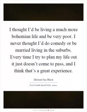 I thought I’d be living a much more bohemian life and be very poor. I never thought I’d do comedy or be married living in the suburbs. Every time I try to plan my life out it just doesn’t come to pass, and I think that’s a great experience Picture Quote #1