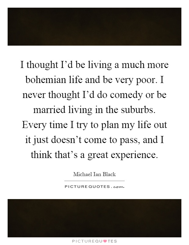 I thought I'd be living a much more bohemian life and be very poor. I never thought I'd do comedy or be married living in the suburbs. Every time I try to plan my life out it just doesn't come to pass, and I think that's a great experience Picture Quote #1