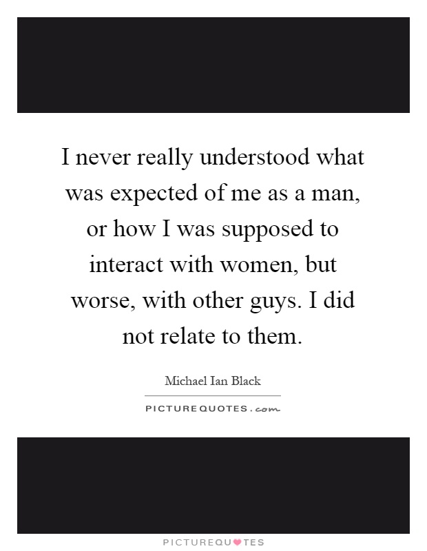 I never really understood what was expected of me as a man, or how I was supposed to interact with women, but worse, with other guys. I did not relate to them Picture Quote #1