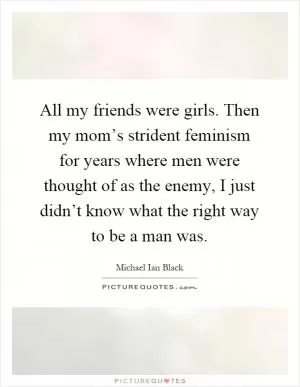 All my friends were girls. Then my mom’s strident feminism for years where men were thought of as the enemy, I just didn’t know what the right way to be a man was Picture Quote #1