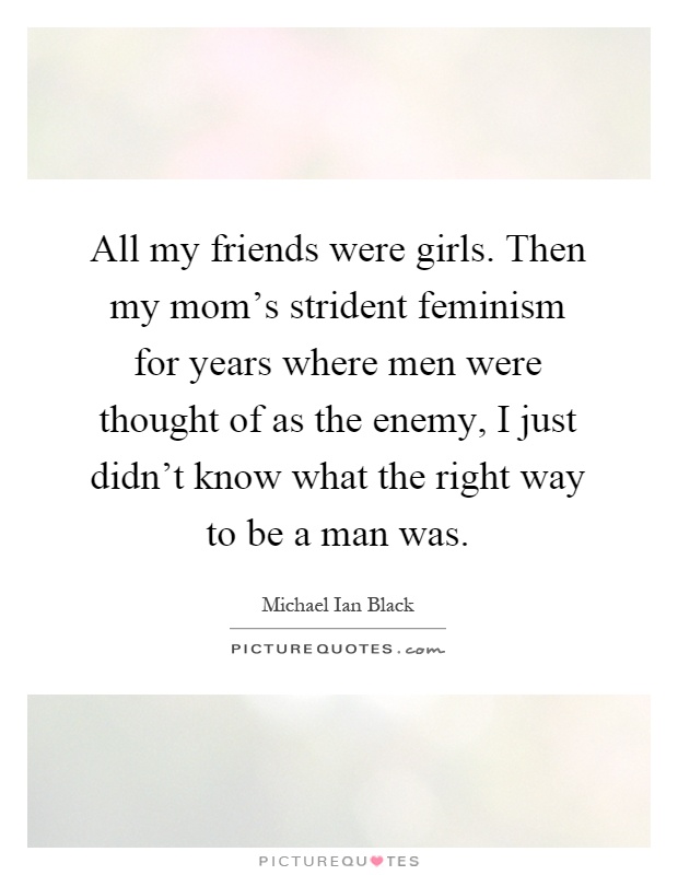 All my friends were girls. Then my mom's strident feminism for years where men were thought of as the enemy, I just didn't know what the right way to be a man was Picture Quote #1