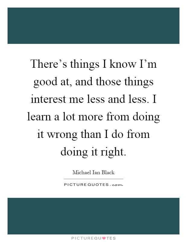 There's things I know I'm good at, and those things interest me less and less. I learn a lot more from doing it wrong than I do from doing it right Picture Quote #1