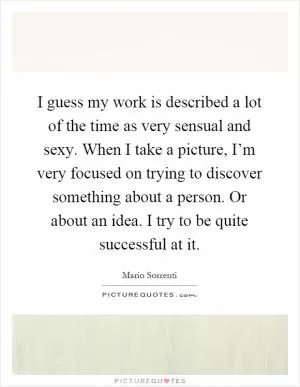 I guess my work is described a lot of the time as very sensual and sexy. When I take a picture, I’m very focused on trying to discover something about a person. Or about an idea. I try to be quite successful at it Picture Quote #1