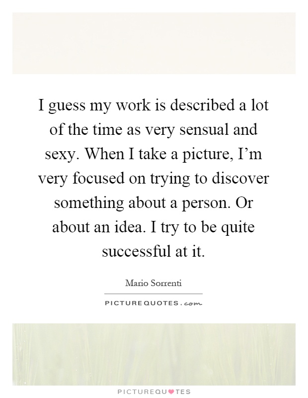 I guess my work is described a lot of the time as very sensual and sexy. When I take a picture, I'm very focused on trying to discover something about a person. Or about an idea. I try to be quite successful at it Picture Quote #1